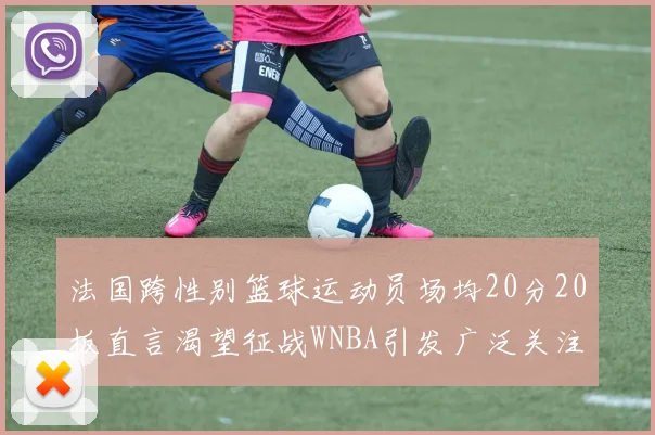 法国跨性别篮球运动员场均20分20板直言渴望征战WNBA引发广泛关注