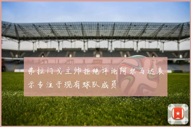 弗拉门戈主帅拒绝评论阿尔马达表示专注于现有球队成员