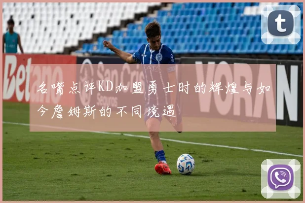 名嘴点评KD加盟勇士时的辉煌与如今詹姆斯的不同境遇