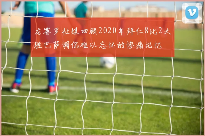 龙赛罗社媒回顾2020年拜仁8比2大胜巴萨调侃难以忘怀的惨痛记忆