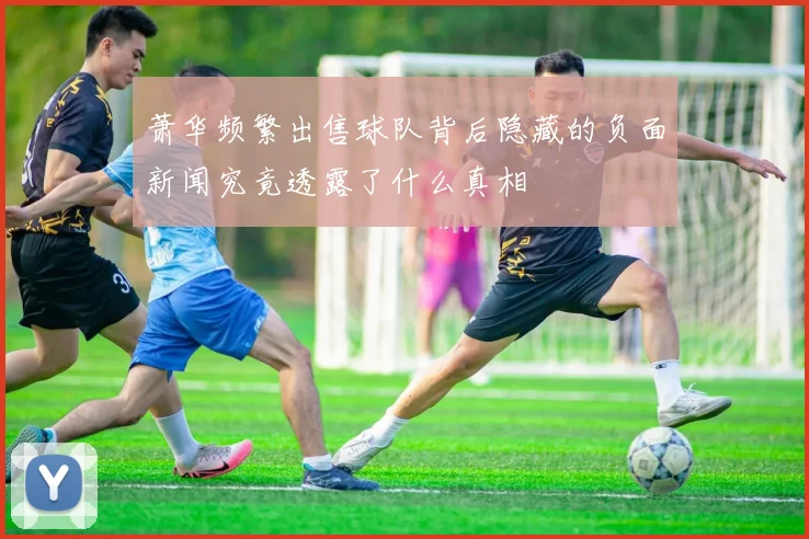 萧华频繁出售球队背后隐藏的负面新闻究竟透露了什么真相