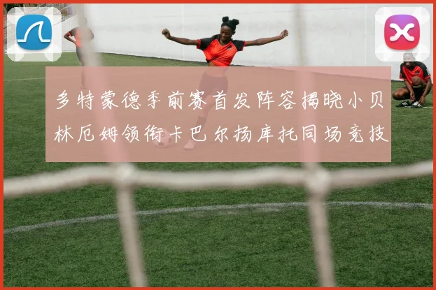 多特蒙德季前赛首发阵容揭晓小贝林厄姆领衔卡巴尔扬库托同场竞技