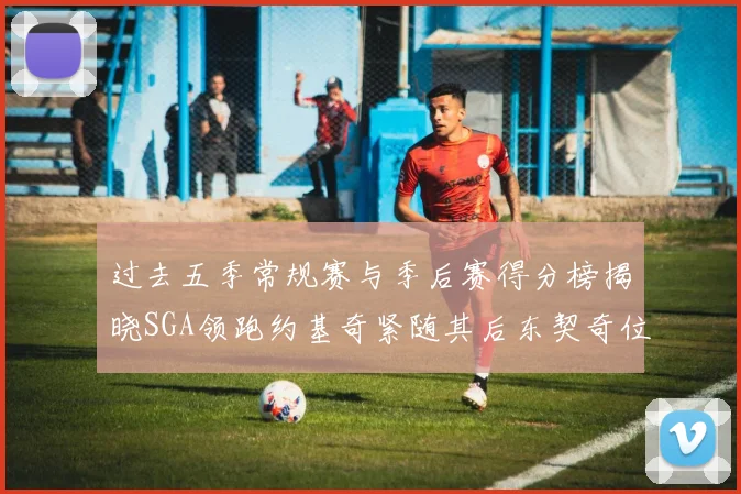 过去五季常规赛与季后赛得分榜揭晓SGA领跑约基奇紧随其后东契奇位列第三