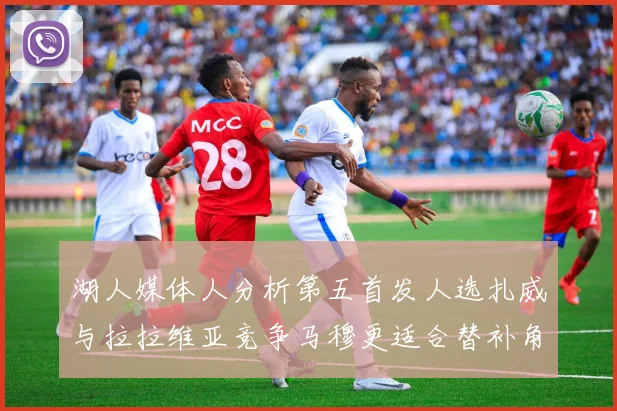 湖人媒体人分析第五首发人选扎威与拉拉维亚竞争马穆更适合替补角色