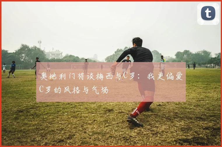 奥地利门将谈梅西与C罗：我更偏爱C罗的风格与气场
